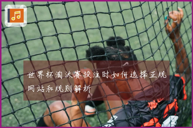 世界杯淘汰赛投注时如何选择正规网站和规则解析