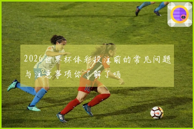 2026世界杯体彩投注前的常见问题与注意事项你了解了吗