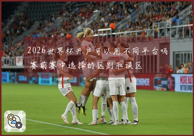 2026世界杯开户可以用不同平台吗 赛前赛中选择的区别和误区